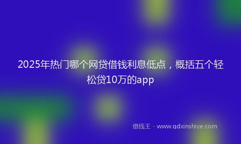2025年热门哪个网贷借钱利息低点，概括五个轻松贷10万的app