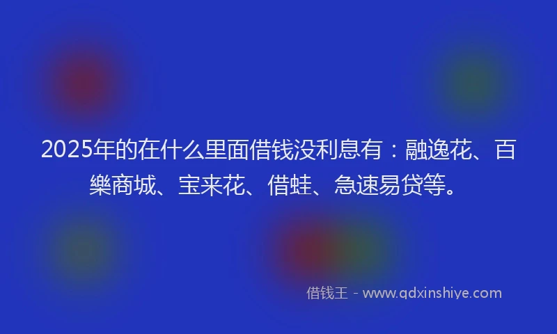 2025年的在什么里面借钱没利息有：融逸花、百樂商城、宝来花、借蛙、急速易贷等。