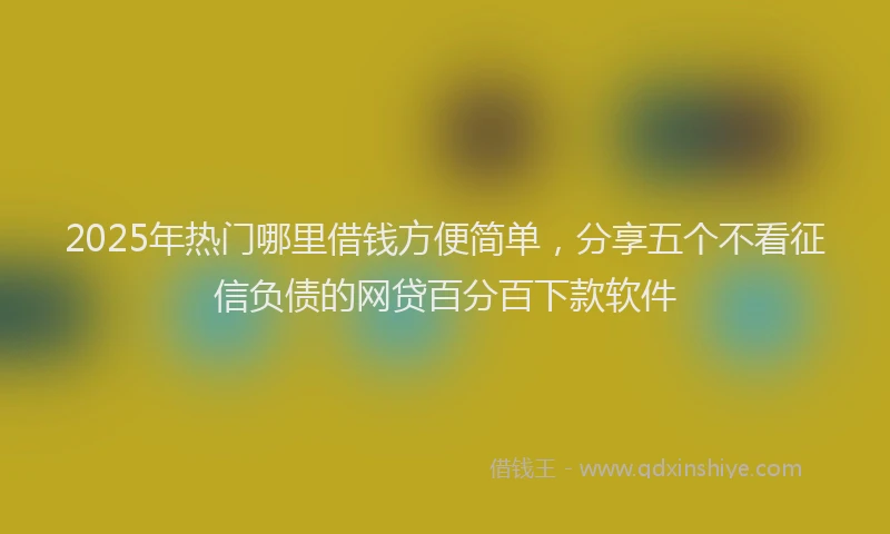 2025年热门哪里借钱方便简单，分享五个不看征信负债的网贷百分百下款软件