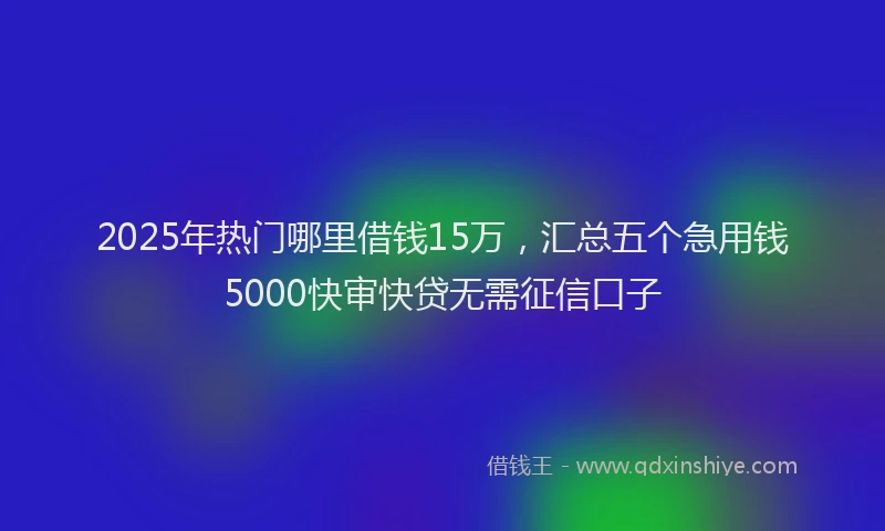 2025年热门哪里借钱15万，汇总五个急用钱5000快审快贷无需征信口子