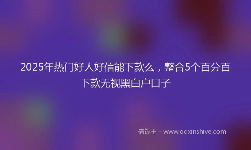 2025年热门好人好信能下款么，整合5个百分百下款无视黑白户口子