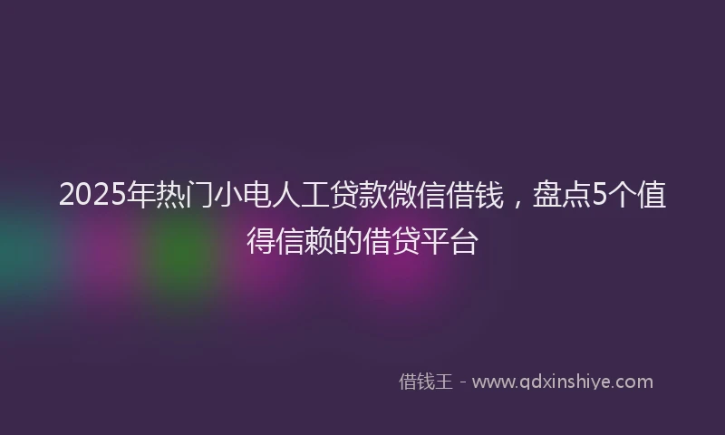 2025年热门小电人工贷款微信借钱，盘点5个值得信赖的借贷平台