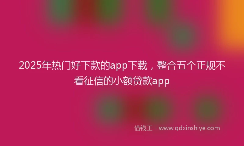 2025年热门好下款的app下载，整合五个正规不看征信的小额贷款app
