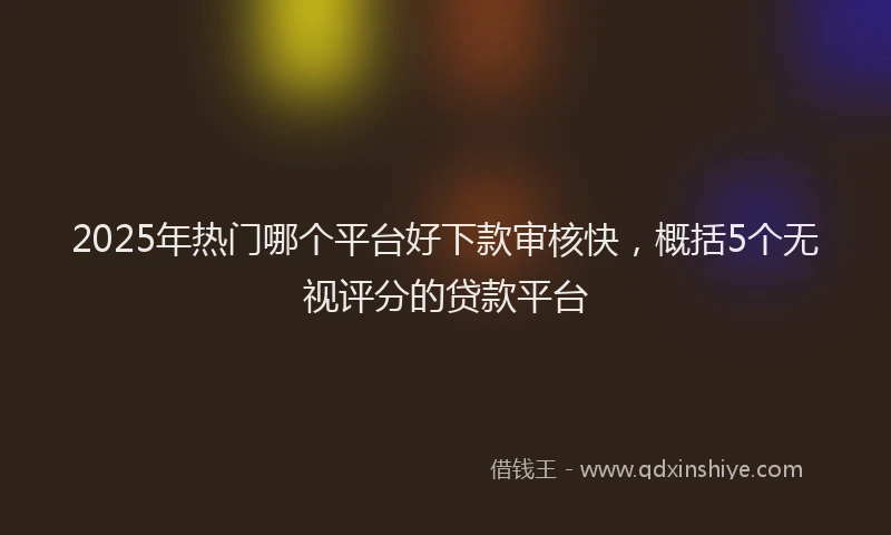 2025年热门哪个平台好下款审核快，概括5个无视评分的贷款平台