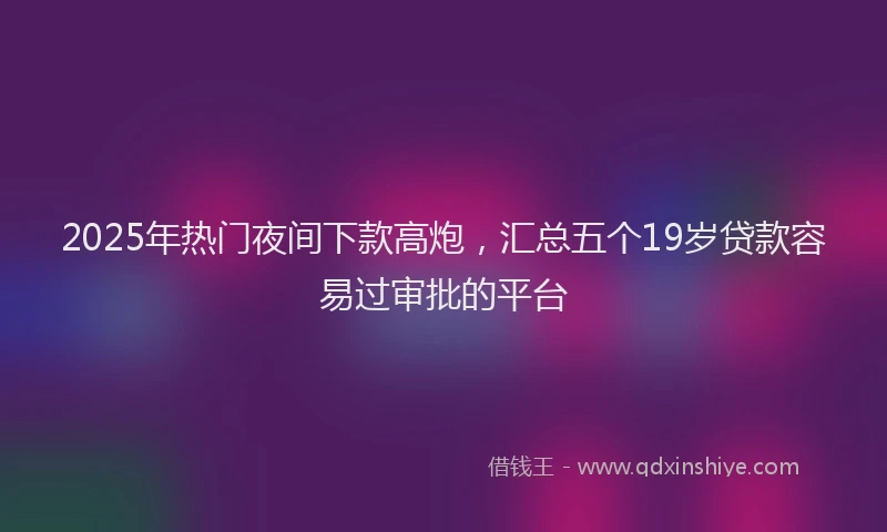 2025年热门夜间下款高炮，汇总五个19岁贷款容易过审批的平台
