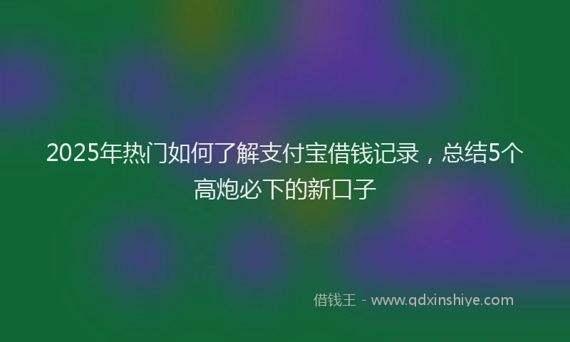 2025年热门如何了解支付宝借钱记录，总结5个高炮必下的新口子