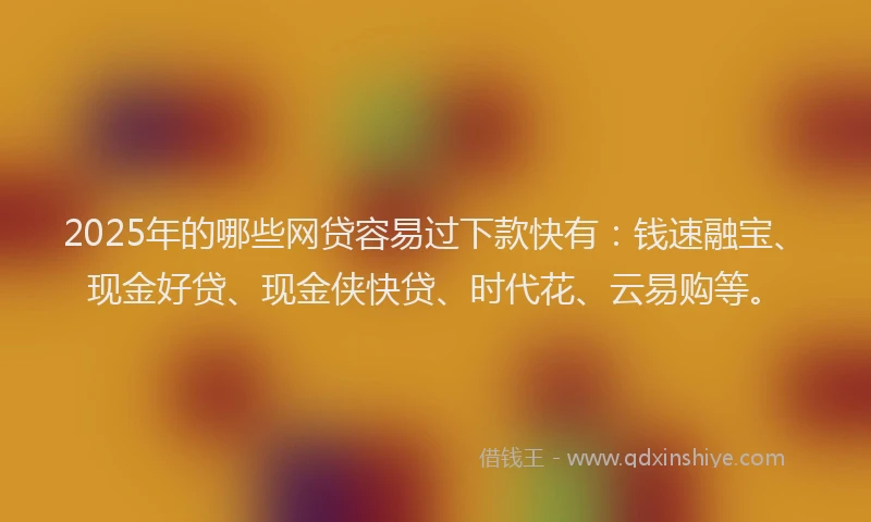 2025年的哪些网贷容易过下款快有：钱速融宝、现金好贷、现金侠快贷、时代花、云易购等。