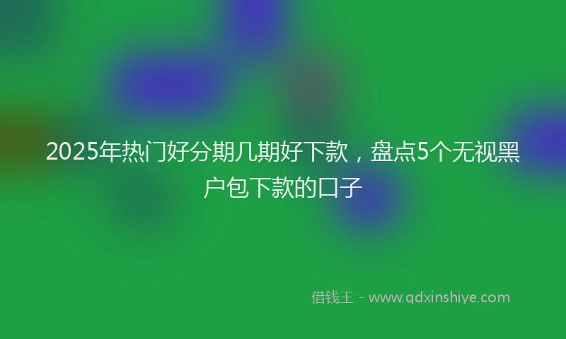2025年热门好分期几期好下款，盘点5个无视黑户包下款的口子