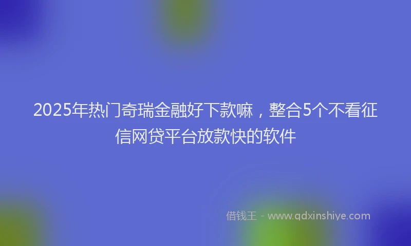 2025年热门奇瑞金融好下款嘛，整合5个不看征信网贷平台放款快的软件