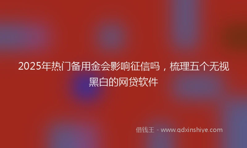 2025年热门备用金会影响征信吗，梳理五个无视黑白的网贷软件