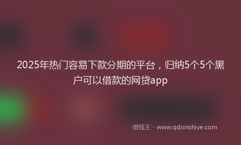 2025年热门容易下款分期的平台,归纳5个5个黑户可以借款的网贷app