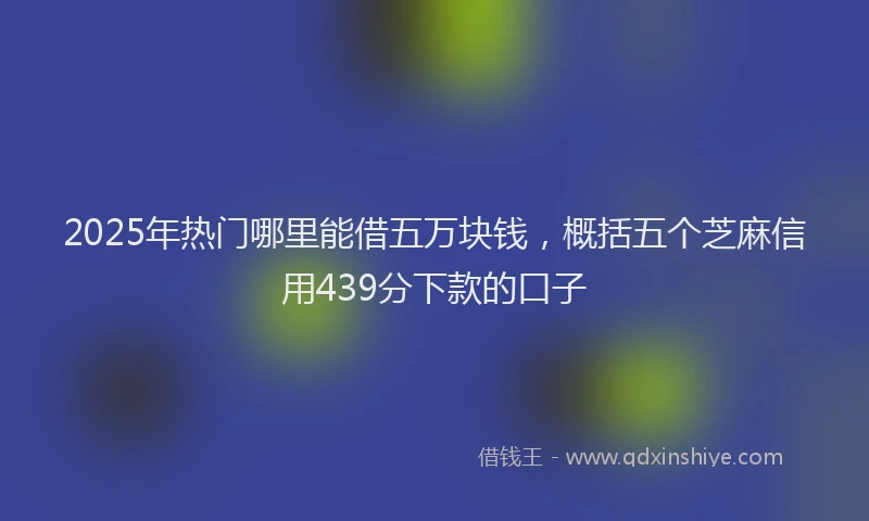 2025年热门哪里能借五万块钱，概括五个芝麻信用439分下款的口子