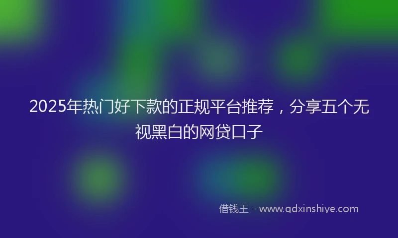 2025年热门好下款的正规平台推荐,分享五个无视黑白的网贷口子