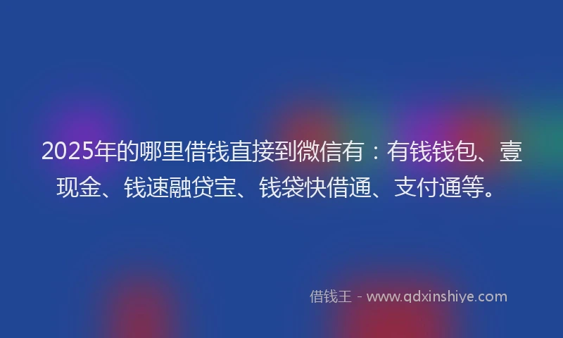 2025年的哪里借钱直接到微信有：有钱钱包、壹现金、钱速融贷宝、钱袋快借通、支付通等。