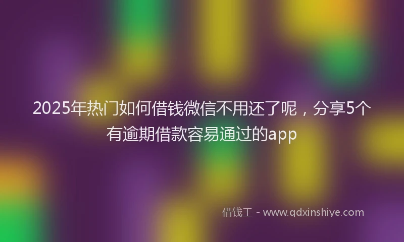 2025年热门如何借钱微信不用还了呢，分享5个有逾期借款容易通过的app