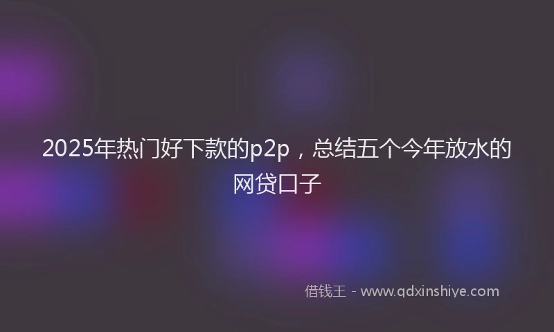2025年热门好下款的p2p，总结五个今年放水的网贷口子