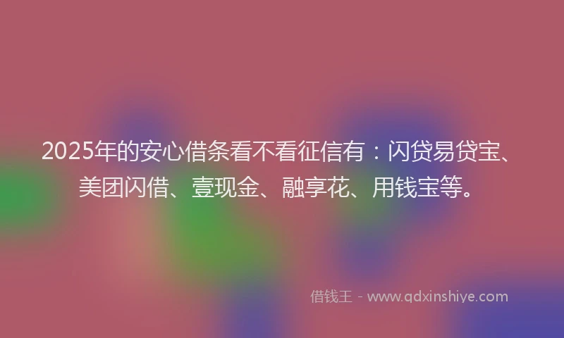 2025年的安心借条看不看征信有：闪贷易贷宝、美团闪借、壹现金、融享花、用钱宝等。