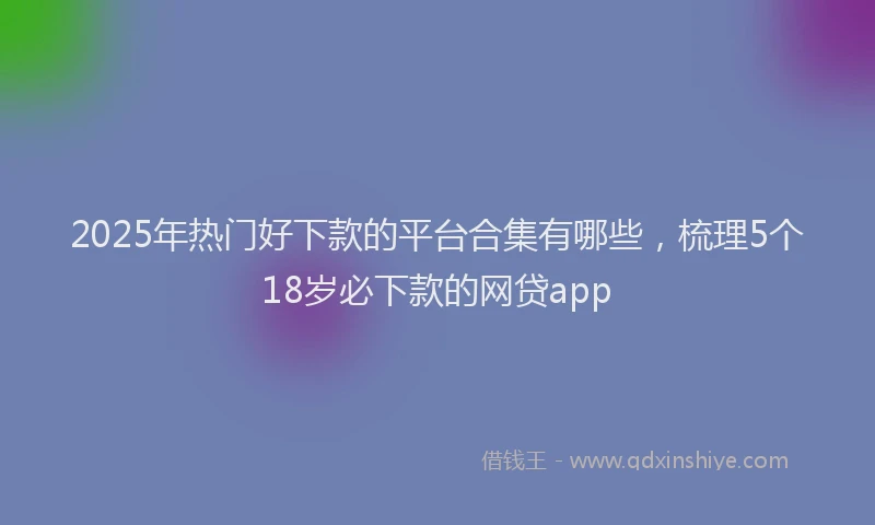 2025年热门好下款的平台合集有哪些，梳理5个18岁必下款的网贷app