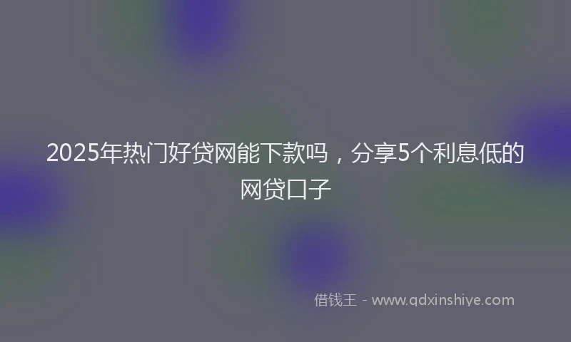 2025年热门好贷网能下款吗，分享5个利息低的网贷口子
