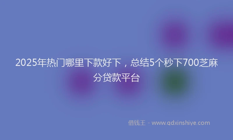 2025年热门哪里下款好下，总结5个秒下700芝麻分贷款平台