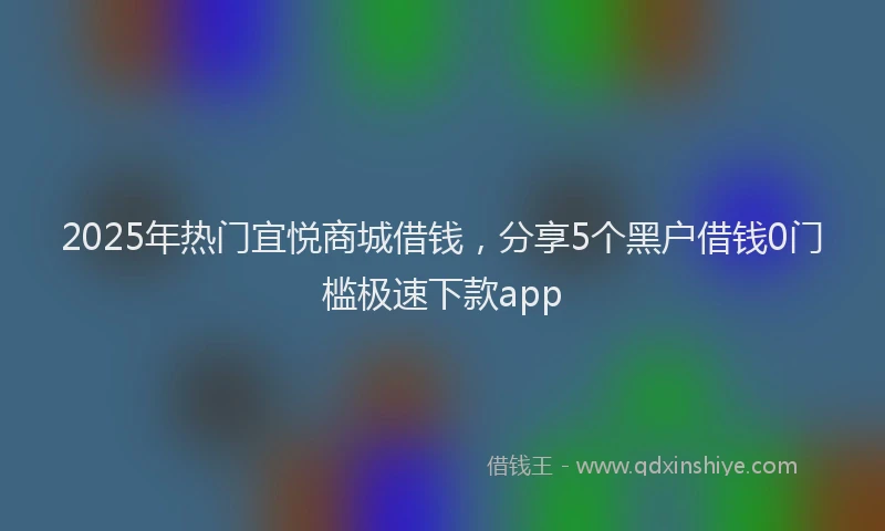 2025年热门宜悦商城借钱，分享5个黑户借钱0门槛极速下款app