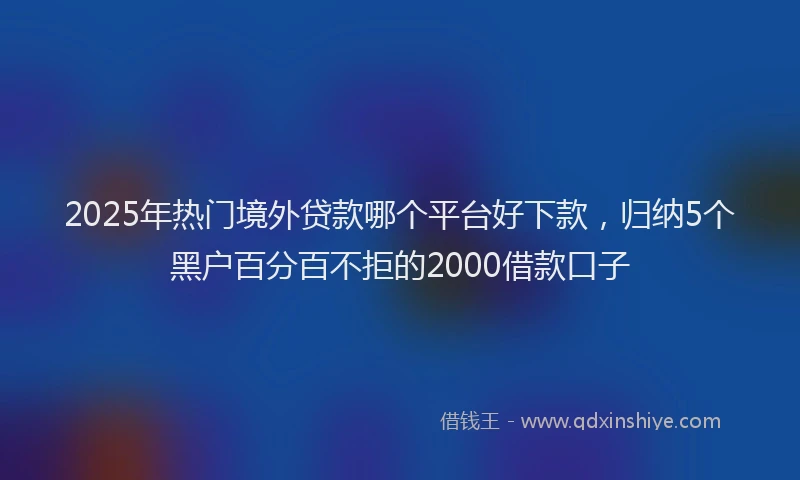 2025年热门境外贷款哪个平台好下款，归纳5个黑户百分百不拒的2000借款口子