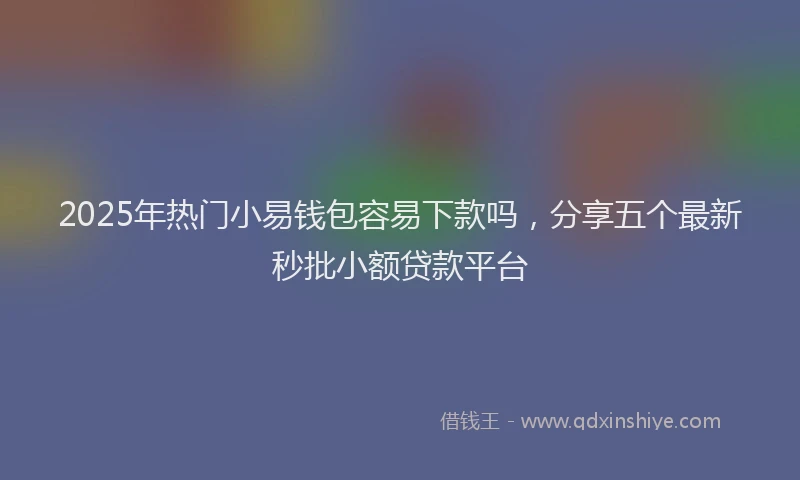2025年热门小易钱包容易下款吗,分享五个最新秒批小额贷款平台
