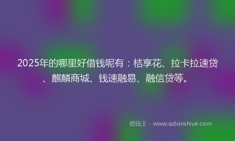 2025年的哪里好借钱呢有：桔享花、拉卡拉速贷、麒麟商城、钱速融易、融信贷等。