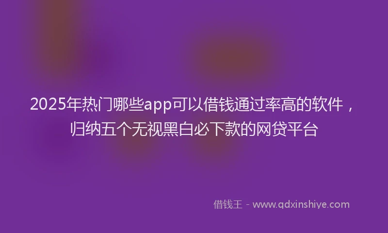 2025年热门哪些app可以借钱通过率高的软件，归纳五个无视黑白必下款的网贷平台