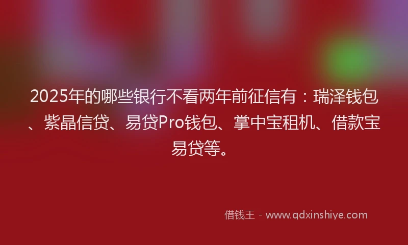 2025年的哪些银行不看两年前征信有：瑞泽钱包、紫晶信贷、易贷Pro钱包、掌中宝租机、借款宝易贷等。