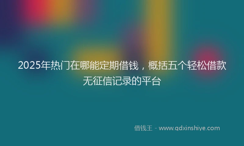 2025年热门在哪能定期借钱，概括五个轻松借款无征信记录的平台