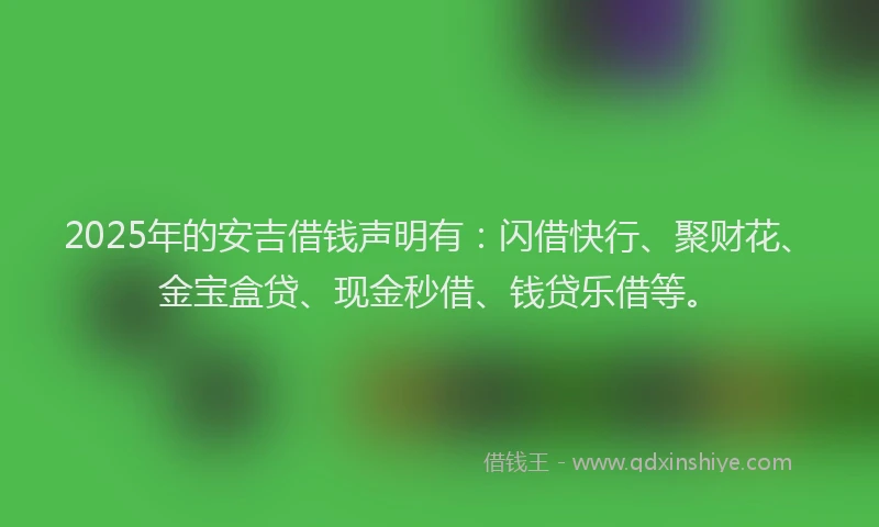 2025年的安吉借钱声明有：闪借快行、聚财花、金宝盒贷、现金秒借、钱贷乐借等。