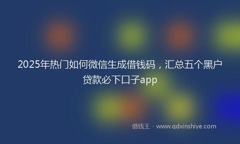 2025年热门如何微信生成借钱码，汇总五个黑户贷款必下口子app