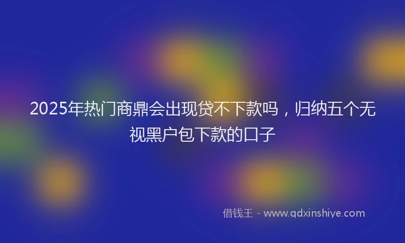2025年热门商鼎会出现贷不下款吗，归纳五个无视黑户包下款的口子