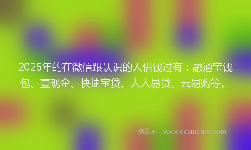 2025年的在微信跟认识的人借钱过有：融通宝钱包、壹现金、快捷宝贷、人人易贷、云易购等。