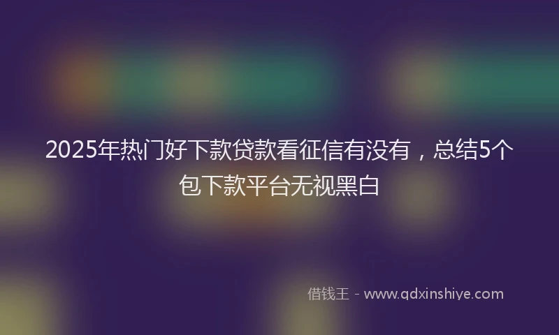 2025年热门好下款贷款看征信有没有，总结5个包下款平台无视黑白