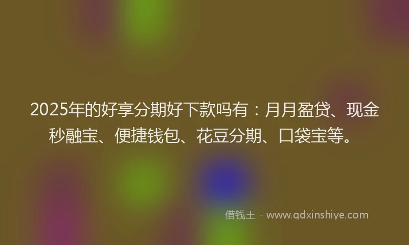 2025年的好享分期好下款吗有：月月盈贷、现金秒融宝、便捷钱包、花豆分期、口袋宝等。