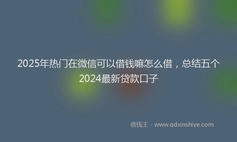 2025年热门在微信可以借钱嘛怎么借，总结五个2024最新贷款口子