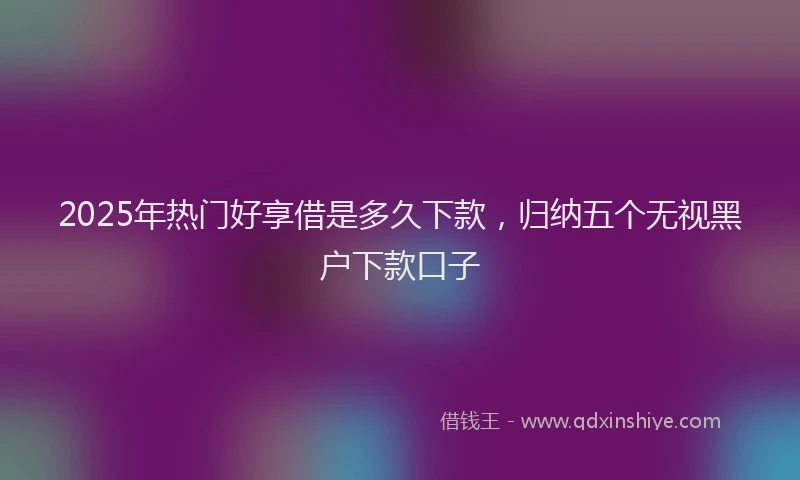2025年热门好享借是多久下款，归纳五个无视黑户下款口子