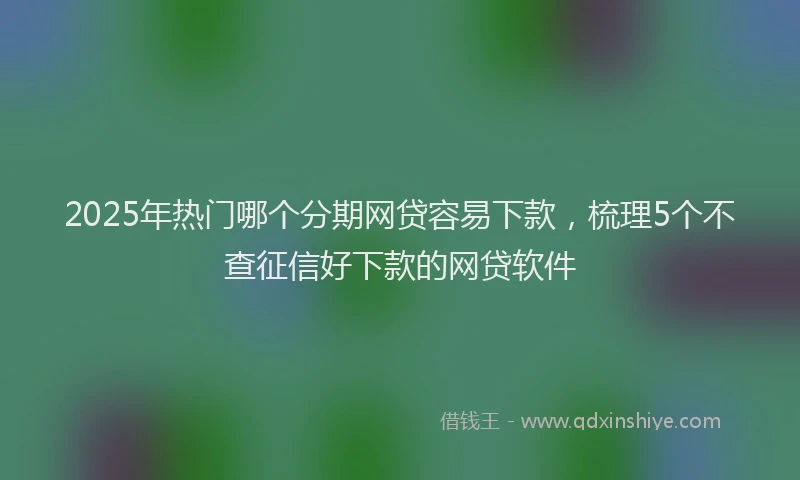 2025年热门哪个分期网贷容易下款，梳理5个不查征信好下款的网贷软件