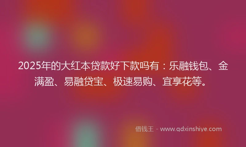 2025年的大红本贷款好下款吗有：乐融钱包、金满盈、易融贷宝、极速易购、宜享花等。