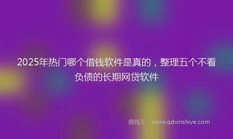 2025年热门哪个借钱软件是真的，整理五个不看负债的长期网贷软件