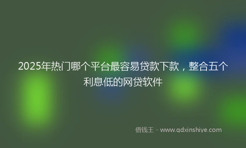 2025年热门哪个平台最容易贷款下款，整合五个利息低的网贷软件