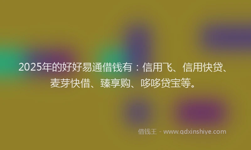 2025年的好好易通借钱有：信用飞、信用快贷、麦芽快借、臻享购、哆哆贷宝等。