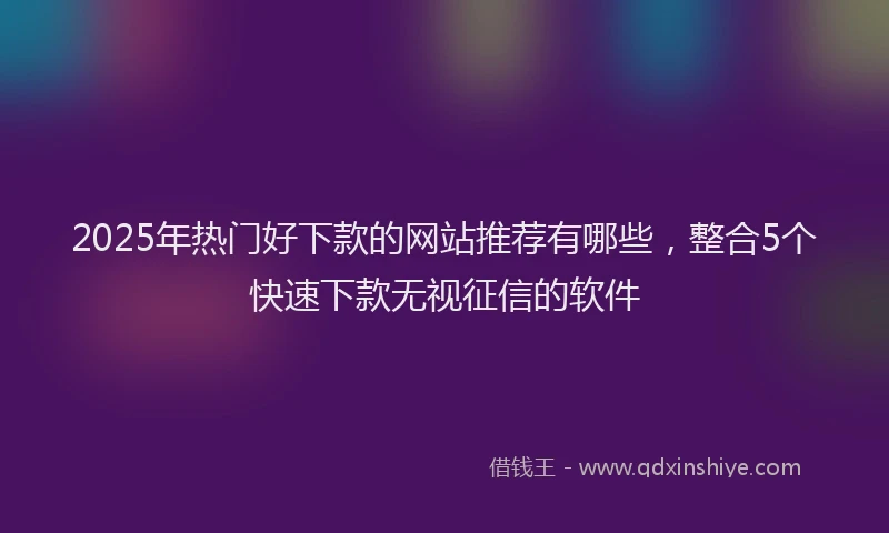 2025年热门好下款的网站推荐有哪些，整合5个快速下款无视征信的软件