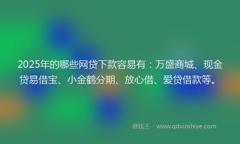 2025年的哪些网贷下款容易有：万盛商城、现金贷易借宝、小金鹤分期、放心借、爱贷借款等。