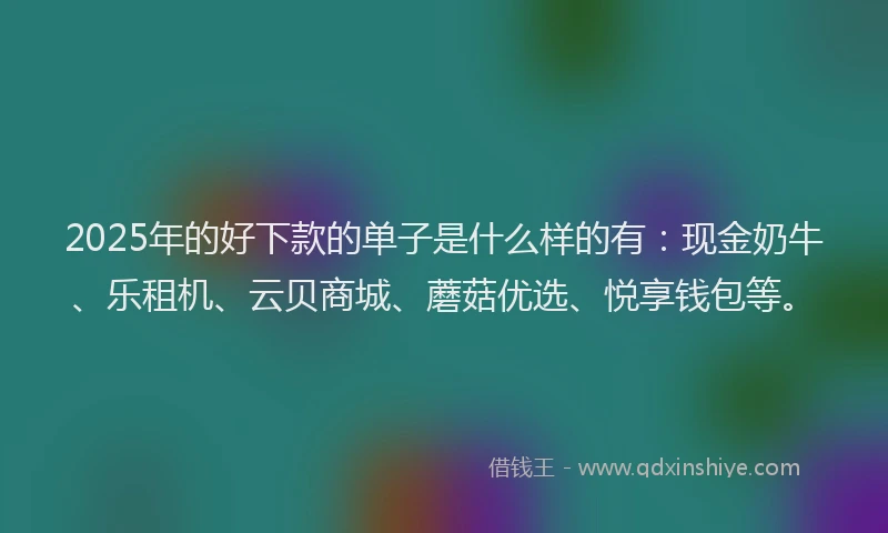 2025年的好下款的单子是什么样的有：现金奶牛、乐租机、云贝商城、蘑菇优选、悦享钱包等。