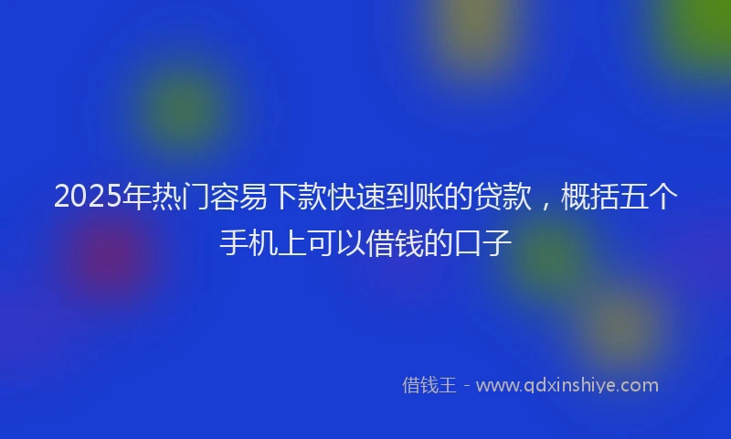 2025年热门容易下款快速到账的贷款，概括五个手机上可以借钱的口子
