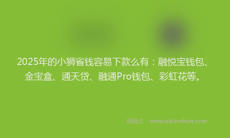 2025年的小狮省钱容易下款么有：融悦宝钱包、金宝盒、通天贷、融通Pro钱包、彩虹花等。
