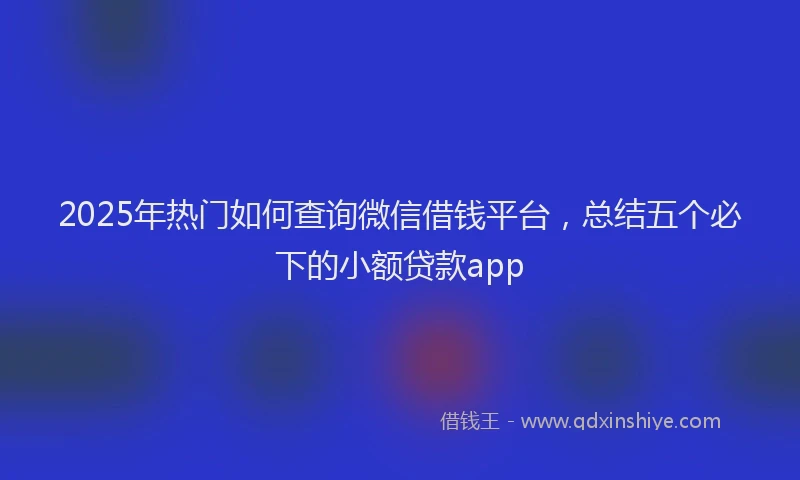 2025年热门如何查询微信借钱平台,总结五个必下的小额贷款app